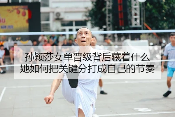 孙颖莎女单晋级背后藏着什么 她如何把关键分打成自己的节奏
