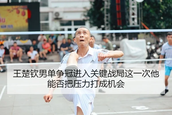 王楚钦男单争冠进入关键战局这一次他能否把压力打成机会
